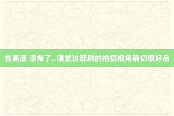 性高潮 涩爆了..嗅觉这部剧的拍摄视角确切很好品