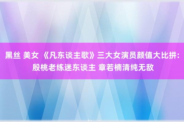 黑丝 美女 《凡东谈主歌》三大女演员颜值大比拼: 殷桃老练迷东谈主 章若楠清纯无敌