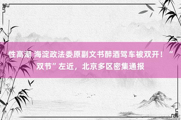 性高潮 海淀政法委原副文书醉酒驾车被双开！“双节”左近，北京多区密集通报