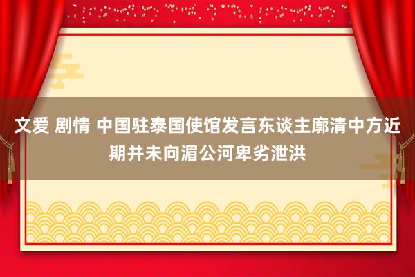 文爱 剧情 中国驻泰国使馆发言东谈主廓清中方近期并未向湄公河卑劣泄洪