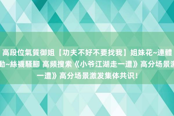 高段位氣質御姐【功夫不好不要找我】姐妹花~連體絲襪~大奶晃動~絲襪騷腳 高频搜索《小爷江湖走一遭》高分场景激发集体共识！