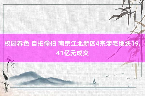 校园春色 自拍偷拍 南京江北新区4宗涉宅地块19.41亿元成交