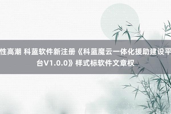 性高潮 科蓝软件新注册《科蓝魔云一体化援助建设平台V1.0.0》样式标软件文章权