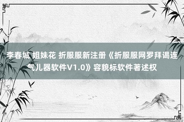 李春城 姐妹花 折服服新注册《折服服网罗拜谒连气儿器软件V1.0》容貌标软件著述权