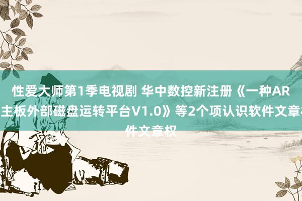 性爱大师第1季电视剧 华中数控新注册《一种ARM主板外部磁盘运转平台V1.0》等2个项认识软件文章权