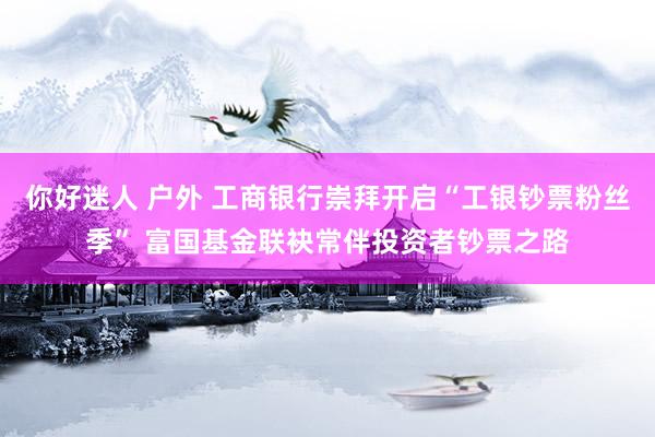 你好迷人 户外 工商银行崇拜开启“工银钞票粉丝季” 富国基金联袂常伴投资者钞票之路