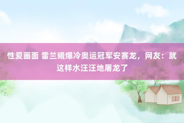 性爱画面 雷兰曦爆冷奥运冠军安赛龙，网友：就这样水汪汪地屠龙了