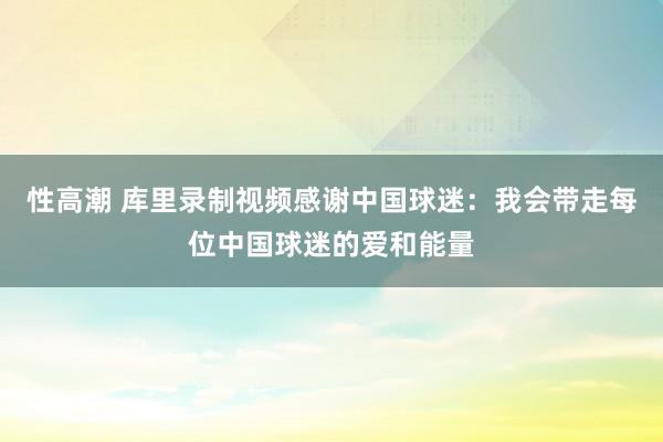 性高潮 库里录制视频感谢中国球迷：我会带走每位中国球迷的爱和能量