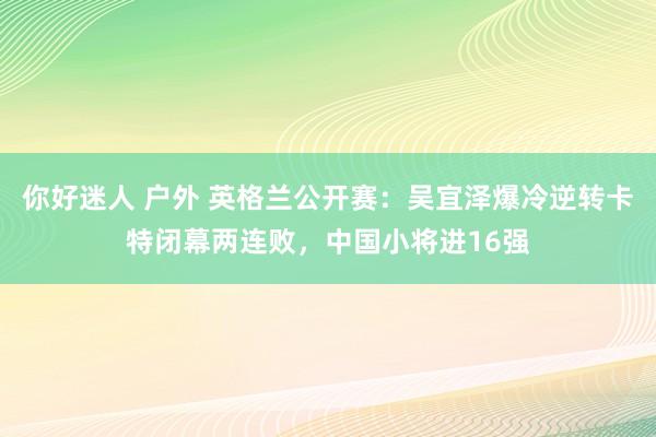 你好迷人 户外 英格兰公开赛：吴宜泽爆冷逆转卡特闭幕两连败，中国小将进16强