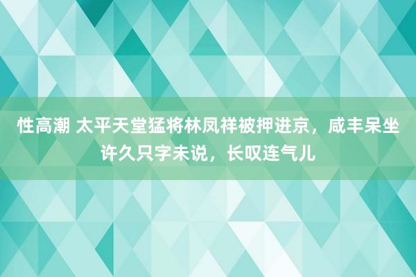 性高潮 太平天堂猛将林凤祥被押进京，咸丰呆坐许久只字未说，长叹连气儿