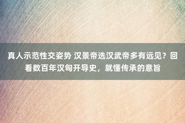 真人示范性交姿势 汉景帝选汉武帝多有远见？回看数百年汉匈开导史，就懂传承的意旨