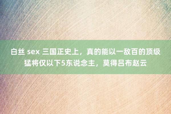 白丝 sex 三国正史上，真的能以一敌百的顶级猛将仅以下5东说念主，莫得吕布赵云