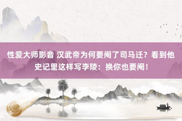 性爱大师影音 汉武帝为何要阉了司马迁？看到他史记里这样写李陵：换你也要阉！