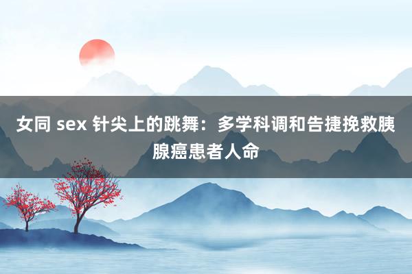 女同 sex 针尖上的跳舞：多学科调和告捷挽救胰腺癌患者人命