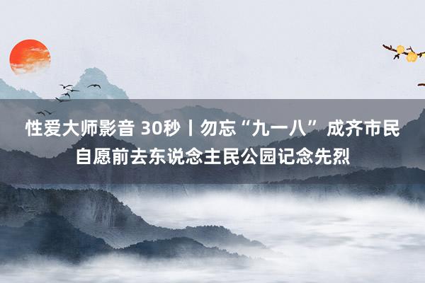 性爱大师影音 30秒丨勿忘“九一八” 成齐市民自愿前去东说念主民公园记念先烈