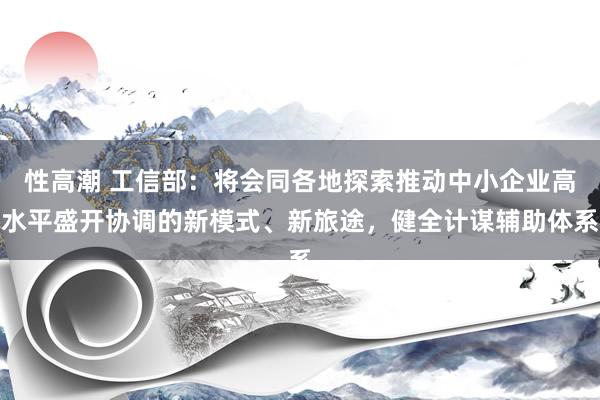 性高潮 工信部：将会同各地探索推动中小企业高水平盛开协调的新模式、新旅途，健全计谋辅助体系