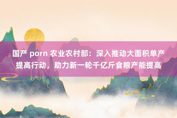 国产 porn 农业农村部：深入推动大面积单产提高行动，助力新一轮千亿斤食粮产能提高