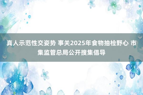 真人示范性交姿势 事关2025年食物抽检野心 市集监管总局公开搜集倡导