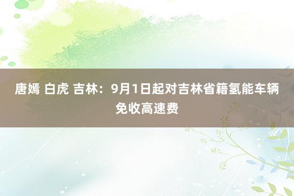 唐嫣 白虎 吉林：9月1日起对吉林省籍氢能车辆免收高速费