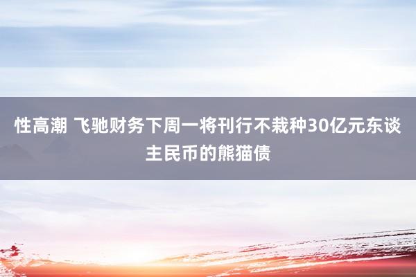 性高潮 飞驰财务下周一将刊行不栽种30亿元东谈主民币的熊猫债