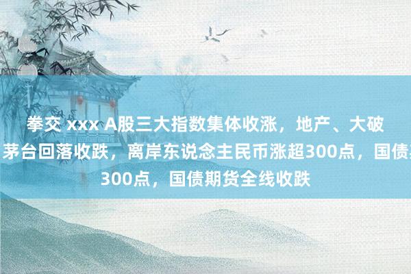 拳交 xxx A股三大指数集体收涨，地产、大破钞板块强势，茅台回落收跌，离岸东说念主民币涨超300点，国债期货全线收跌