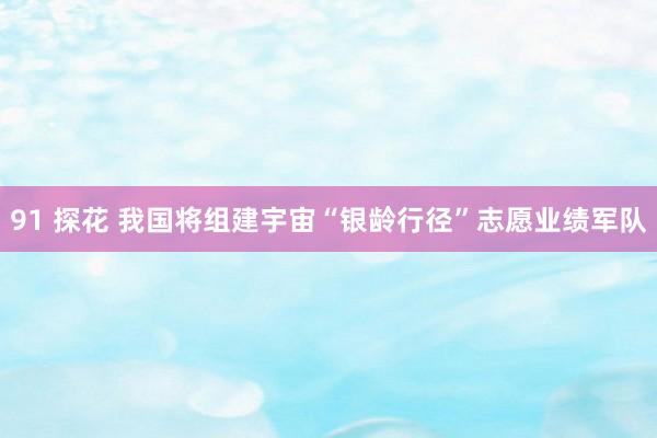 91 探花 我国将组建宇宙“银龄行径”志愿业绩军队