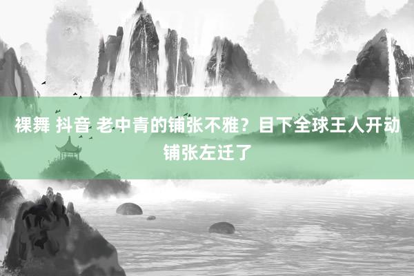 裸舞 抖音 老中青的铺张不雅？目下全球王人开动铺张左迁了