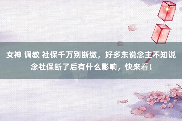 女神 调教 社保千万别断缴，好多东说念主不知说念社保断了后有什么影响，快来看！