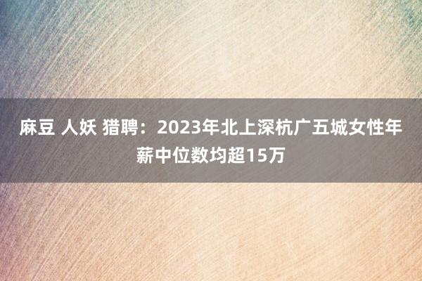 麻豆 人妖 猎聘：2023年北上深杭广五城女性年薪中位数均超15万