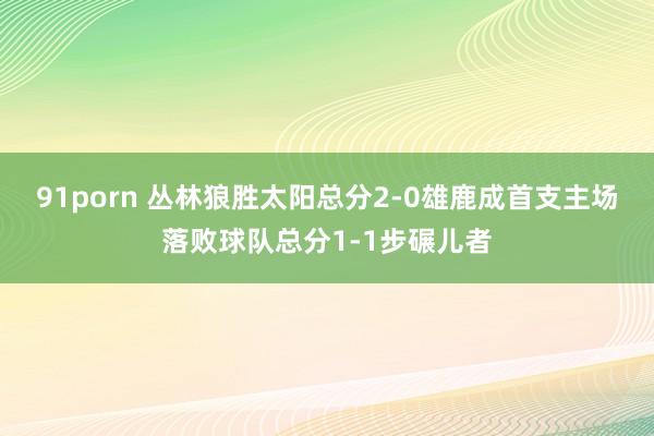 91porn 丛林狼胜太阳总分2-0雄鹿成首支主场落败球队总分1-1步碾儿者