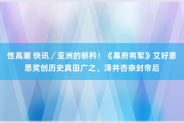 性高潮 快讯／亚洲的骄矜！《幕府将军》艾好意思奖创历史真田广之、泽井杏奈封帝后