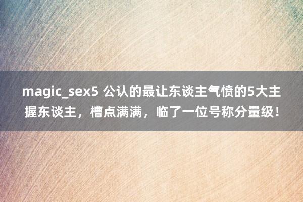 magic_sex5 公认的最让东谈主气愤的5大主握东谈主，槽点满满，临了一位号称分量级！