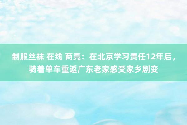 制服丝袜 在线 商亮：在北京学习责任12年后，骑着单车重返广东老家感受家乡剧变