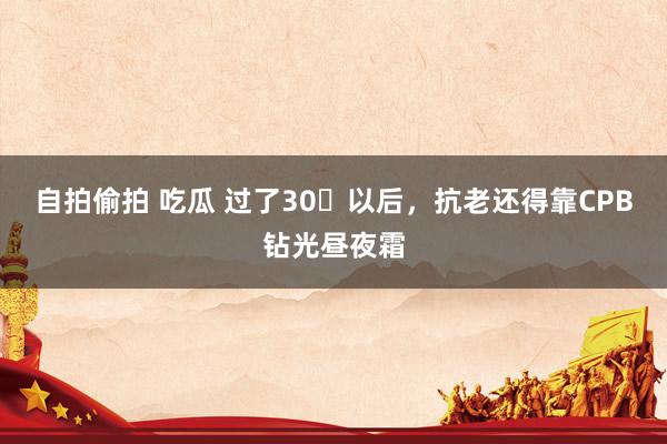 自拍偷拍 吃瓜 过了30➕以后，抗老还得靠CPB钻光昼夜霜