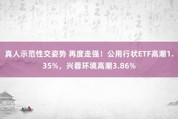 真人示范性交姿势 再度走强！公用行状ETF高潮1.35%，兴蓉环境高潮3.86%