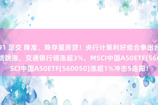 91 足交 降准、降存量房贷！央行计策利好组合拳出台，MSCI中国A50期货跳涨，交通银行领涨超3%，MSCI中国A50ETF(560050)涨超1%冲击5连阳！