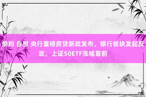 偷拍 自慰 央行重磅房贷新政发布，银行板块发起反攻，上证50ETF涨幅靠前