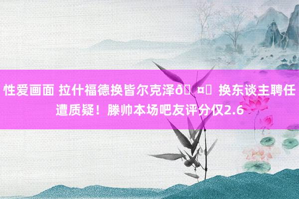 性爱画面 拉什福德换皆尔克泽🤔换东谈主聘任遭质疑！滕帅本场吧友评分仅2.6