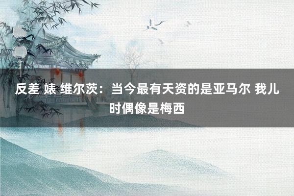 反差 婊 维尔茨：当今最有天资的是亚马尔 我儿时偶像是梅西