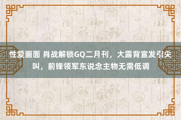 性爱画面 肖战解锁GQ二月刊，大露背宣发引尖叫，前锋领军东说念主物无需低调