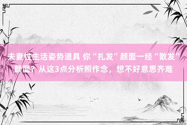 夫妻性生活姿势道具 你“扎发”颜面一经“散发”颜面？从这3点分析照作念，想不好意思齐难