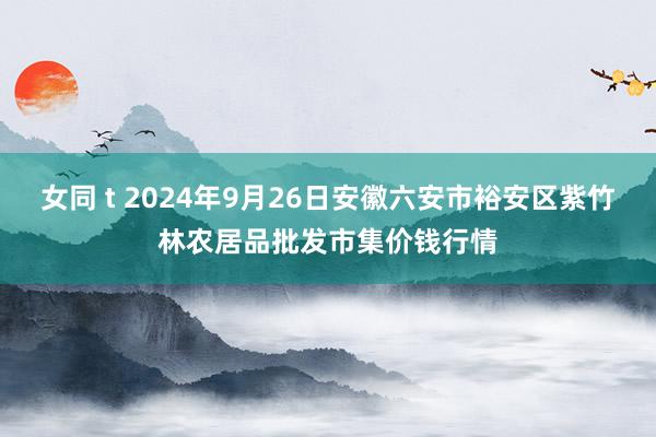 女同 t 2024年9月26日安徽六安市裕安区紫竹林农居品批发市集价钱行情