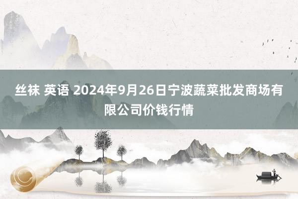 丝袜 英语 2024年9月26日宁波蔬菜批发商场有限公司价钱行情