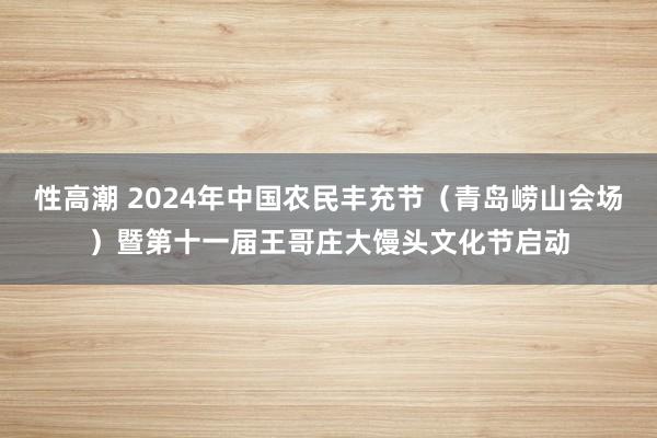 性高潮 2024年中国农民丰充节（青岛崂山会场）暨第十一届王哥庄大馒头文化节启动