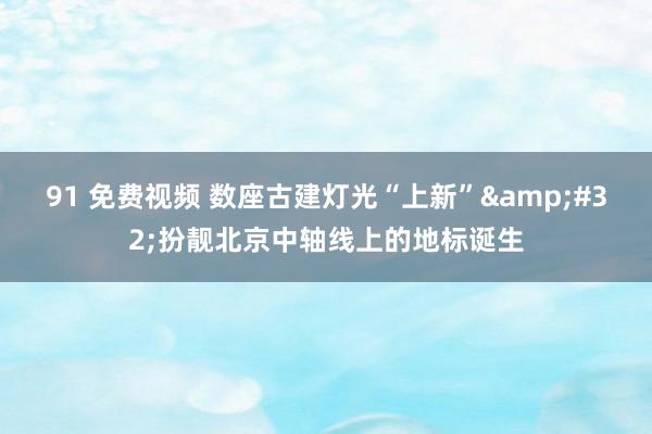 91 免费视频 数座古建灯光“上新”&#32;扮靓北京中轴线上的地标诞生