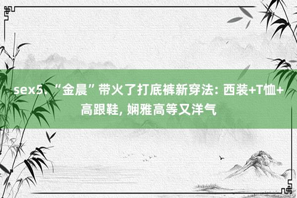 sex5. “金晨”带火了打底裤新穿法: 西装+T恤+高跟鞋, 娴雅高等又洋气