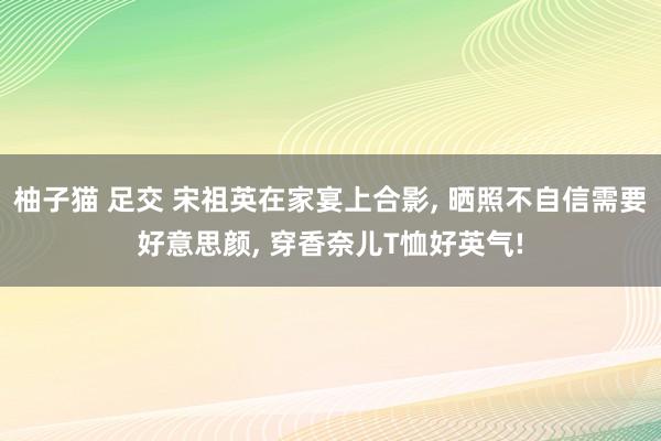 柚子猫 足交 宋祖英在家宴上合影， 晒照不自信需要好意思颜， 穿香奈儿T恤好英气!