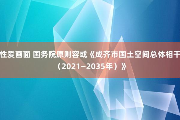 性爱画面 国务院原则容或《成齐市国土空间总体相干（2021—2035年）》