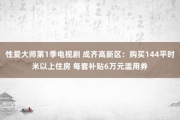 性爱大师第1季电视剧 成齐高新区：购买144平时米以上住房 每套补贴6万元滥用券