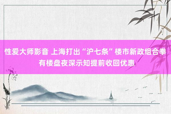 性爱大师影音 上海打出“沪七条”楼市新政组合拳 有楼盘夜深示知提前收回优惠